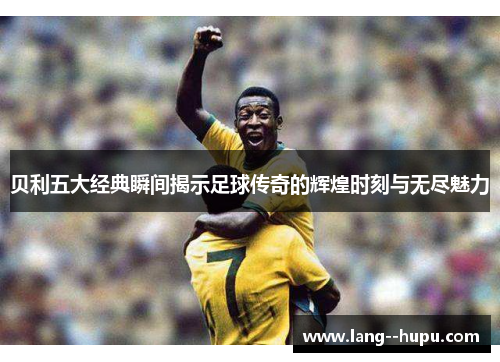 贝利五大经典瞬间揭示足球传奇的辉煌时刻与无尽魅力