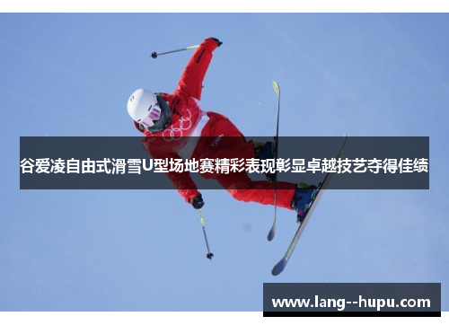 谷爱凌自由式滑雪U型场地赛精彩表现彰显卓越技艺夺得佳绩