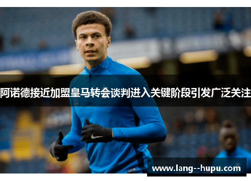 阿诺德接近加盟皇马转会谈判进入关键阶段引发广泛关注