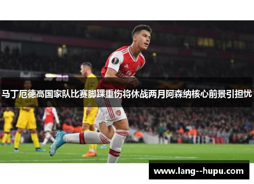 马丁厄德高国家队比赛脚踝重伤将休战两月阿森纳核心前景引担忧