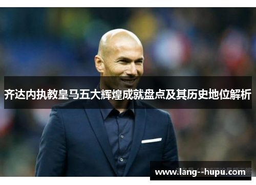 齐达内执教皇马五大辉煌成就盘点及其历史地位解析