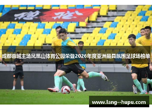 成都蓉城主场凤凰山体育公园荣登2026年度亚洲最具氛围足球场榜单 成都蓉城主场凤凰山体育公园荣登2026年度亚洲最具氛围足球场榜单